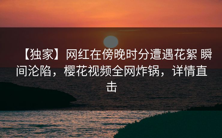 【独家】网红在傍晚时分遭遇花絮 瞬间沦陷,樱花视频全网炸锅,详情直击 【独家】网红在傍晚时分遭遇花絮 瞬间沦陷,樱花视频全网炸锅,详情直击