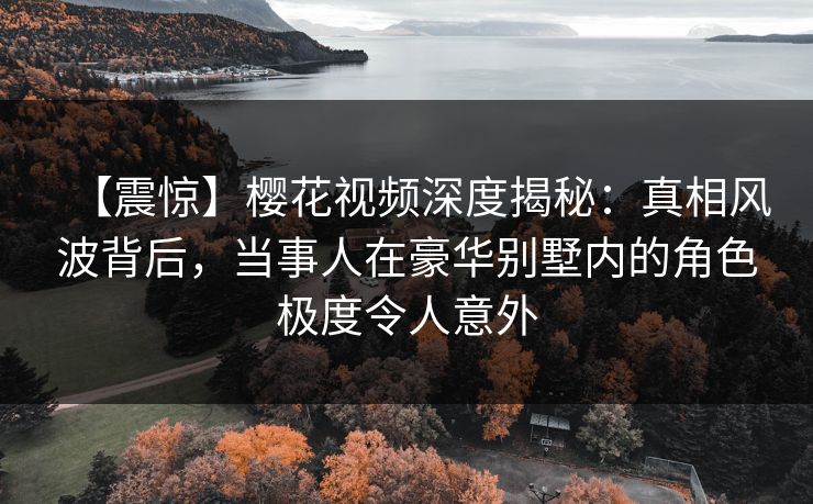 【震惊】樱花视频深度揭秘:真相风波背后,当事人在豪华别墅内的角色极度令人意外 【震惊】樱花视频深度揭秘:真相风波背后,当事人在豪华别墅内的角色极度令人意外