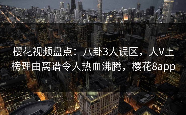 樱花视频盘点：八卦3大误区，大V上榜理由离谱令人热血沸腾，樱花8app
