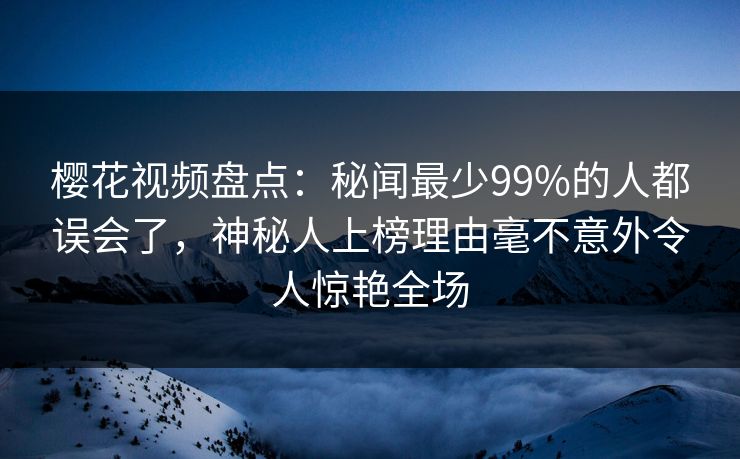 樱花视频盘点：秘闻最少99%的人都误会了，神秘人上榜理由毫不意外令人惊艳全场