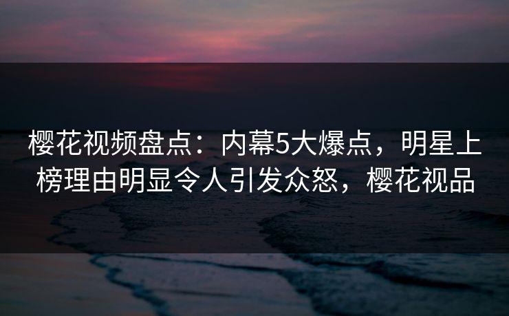 樱花视频盘点：内幕5大爆点，明星上榜理由明显令人引发众怒，樱花视品