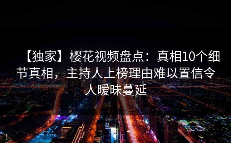 【独家】樱花视频盘点:真相10个细节真相,主持人上榜理由难以置信令人暧昧蔓延 【独家】樱花视频盘点:真相10个细节真相,主持人上榜理由难以置信令人暧昧蔓延