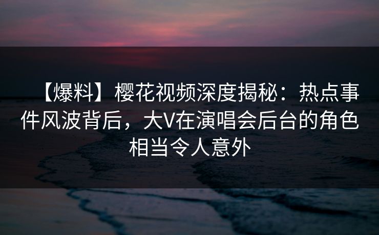 【爆料】樱花视频深度揭秘：热点事件风波背后，大V在演唱会后台的角色相当令人意外