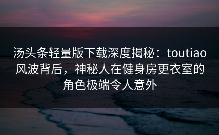 汤头条轻量版下载深度揭秘：toutiao风波背后，神秘人在健身房更衣室的角色极端令人意外