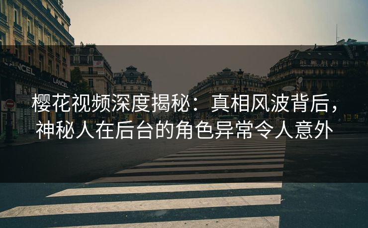 樱花视频深度揭秘：真相风波背后，神秘人在后台的角色异常令人意外