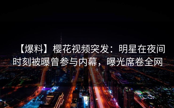 【爆料】樱花视频突发：明星在夜间时刻被曝曾参与内幕，曝光席卷全网