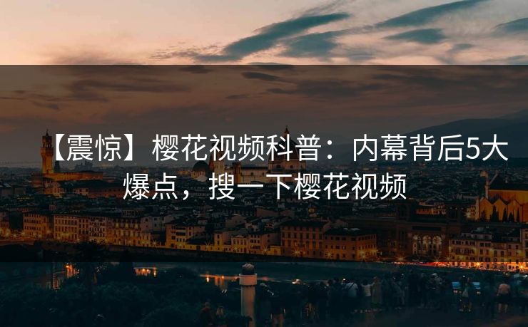 【震惊】樱花视频科普：内幕背后5大爆点，搜一下樱花视频