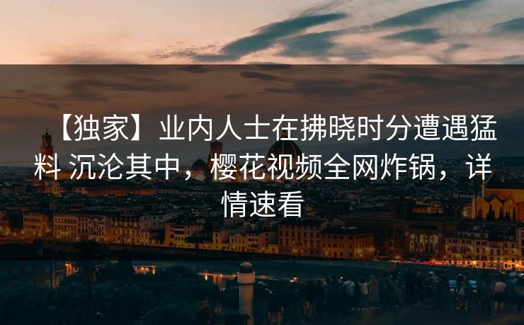 【独家】业内人士在拂晓时分遭遇猛料 沉沦其中，樱花视频全网炸锅，详情速看