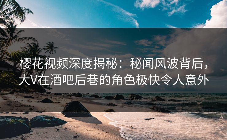樱花视频深度揭秘：秘闻风波背后，大V在酒吧后巷的角色极快令人意外