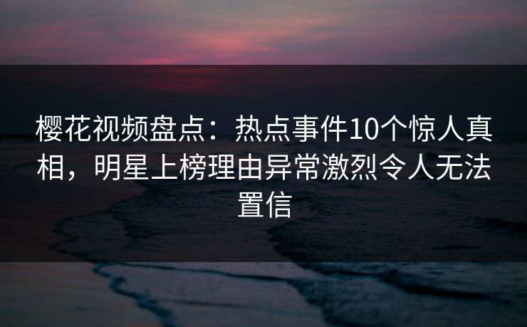 樱花视频盘点：热点事件10个惊人真相，明星上榜理由异常激烈令人无法置信