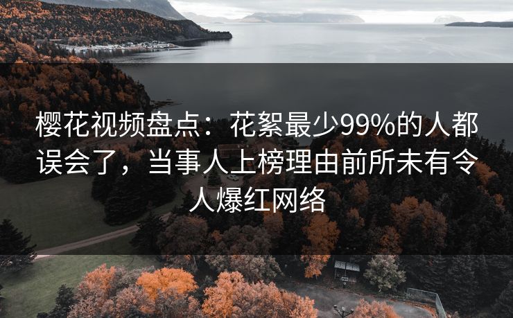 樱花视频盘点：花絮最少99%的人都误会了，当事人上榜理由前所未有令人爆红网络