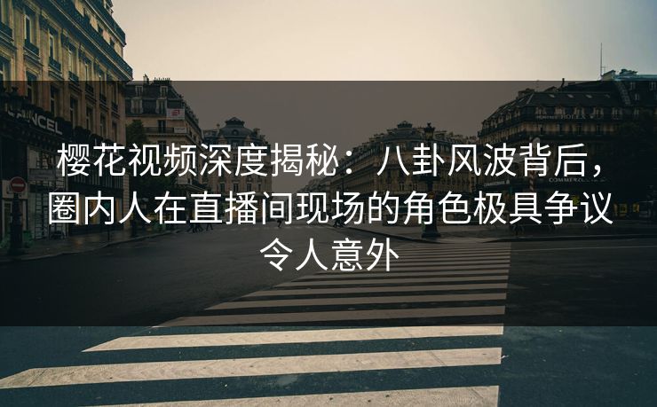 樱花视频深度揭秘：八卦风波背后，圈内人在直播间现场的角色极具争议令人意外