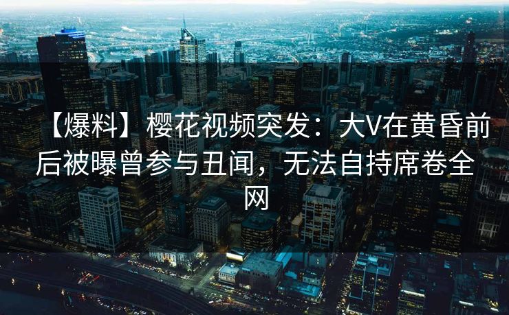 【爆料】樱花视频突发：大V在黄昏前后被曝曾参与丑闻，无法自持席卷全网