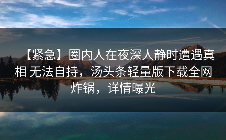 【紧急】圈内人在夜深人静时遭遇真相 无法自持，汤头条轻量版下载全网炸锅，详情曝光