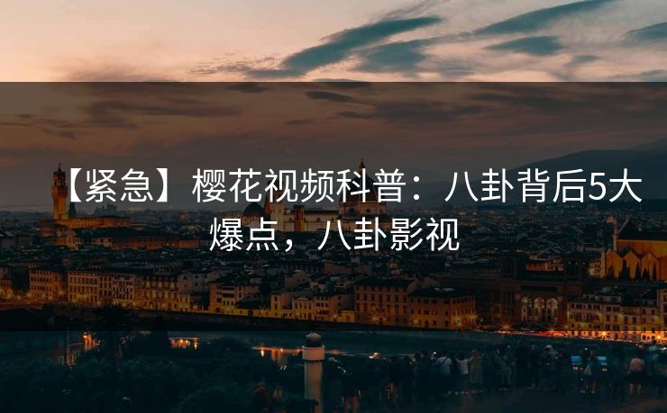 【紧急】樱花视频科普：八卦背后5大爆点，八卦影视