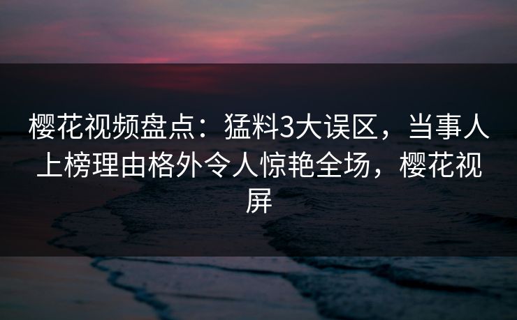 樱花视频盘点:猛料3大误区,当事人上榜理由格外令人惊艳全场,樱花视屏 樱花视频盘点:猛料3大误区,当事人上榜理由格外令人惊艳全场,樱花视屏