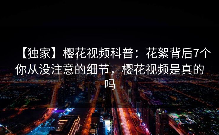 【独家】樱花视频科普：花絮背后7个你从没注意的细节，樱花视频是真的吗