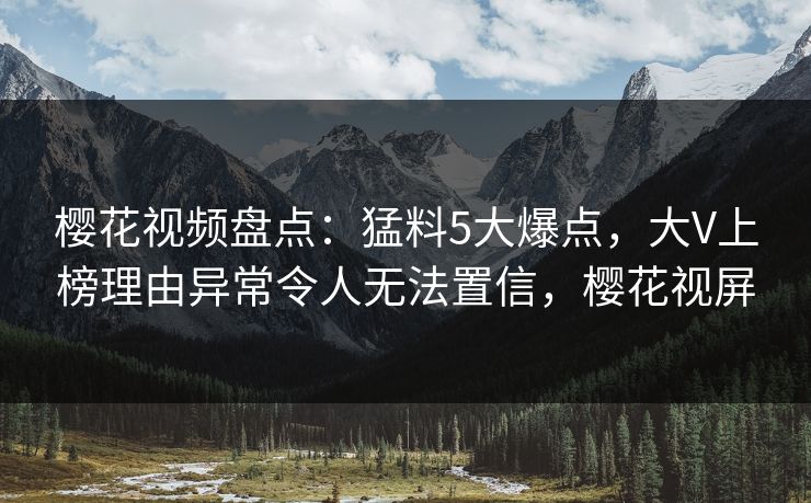 樱花视频盘点：猛料5大爆点，大V上榜理由异常令人无法置信，樱花视屏