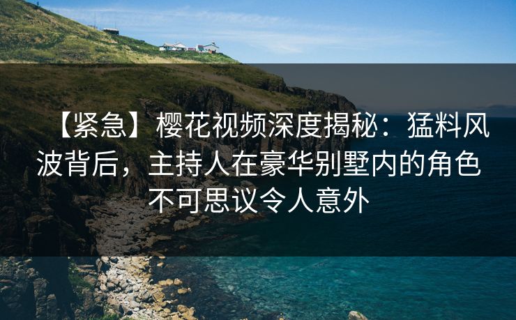 【紧急】樱花视频深度揭秘：猛料风波背后，主持人在豪华别墅内的角色不可思议令人意外