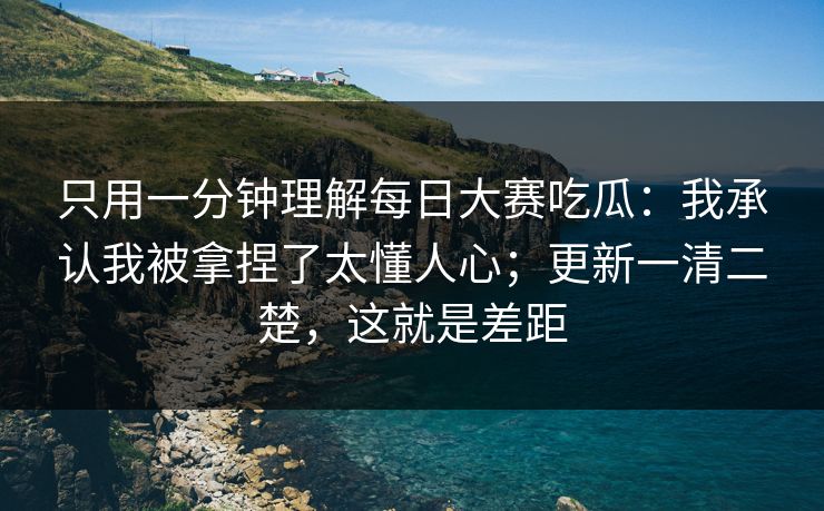 只用一分钟理解每日大赛吃瓜：我承认我被拿捏了太懂人心；更新一清二楚，这就是差距