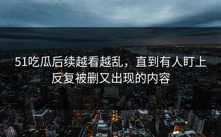 51吃瓜后续越看越乱，直到有人盯上反复被删又出现的内容