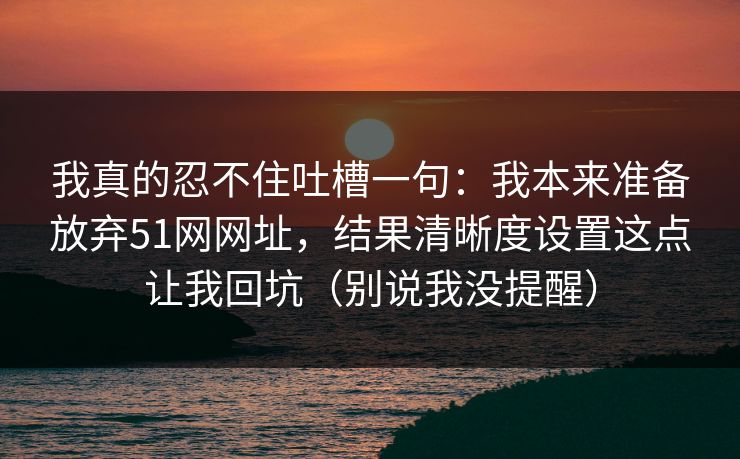 我真的忍不住吐槽一句:我本来准备放弃51网网址,结果清晰度设置这点让我回坑(别说我没提醒) 我真的忍不住吐槽一句:我本来准备放弃51网网址,结果清晰度设置这点让我回坑(别说我没提醒)