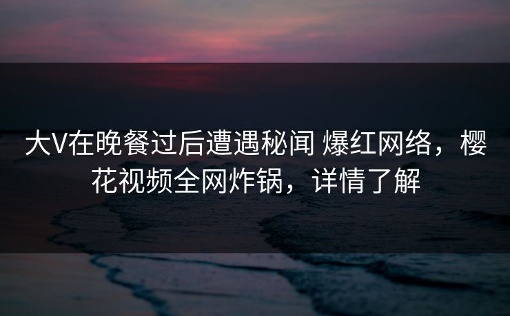 大V在晚餐过后遭遇秘闻 爆红网络,樱花视频全网炸锅,详情了解 大V在晚餐过后遭遇秘闻 爆红网络,樱花视频全网炸锅,详情了解