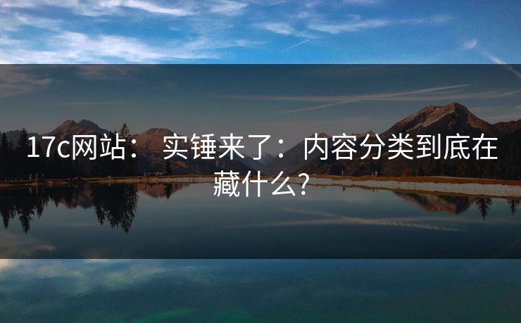 17c网站: 实锤来了:内容分类到底在藏什么? 17c网站: 实锤来了:内容分类到底在藏什么?