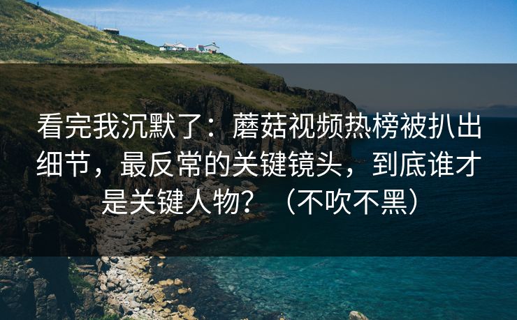 看完我沉默了：蘑菇视频热榜被扒出细节，最反常的关键镜头，到底谁才是关键人物？（不吹不黑）