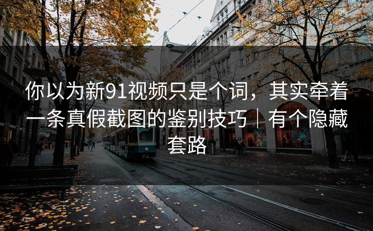 你以为新91视频只是个词,其实牵着一条真假截图的鉴别技巧|有个隐藏套路 你以为新91视频只是个词,其实牵着一条真假截图的鉴别技巧|有个隐藏套路